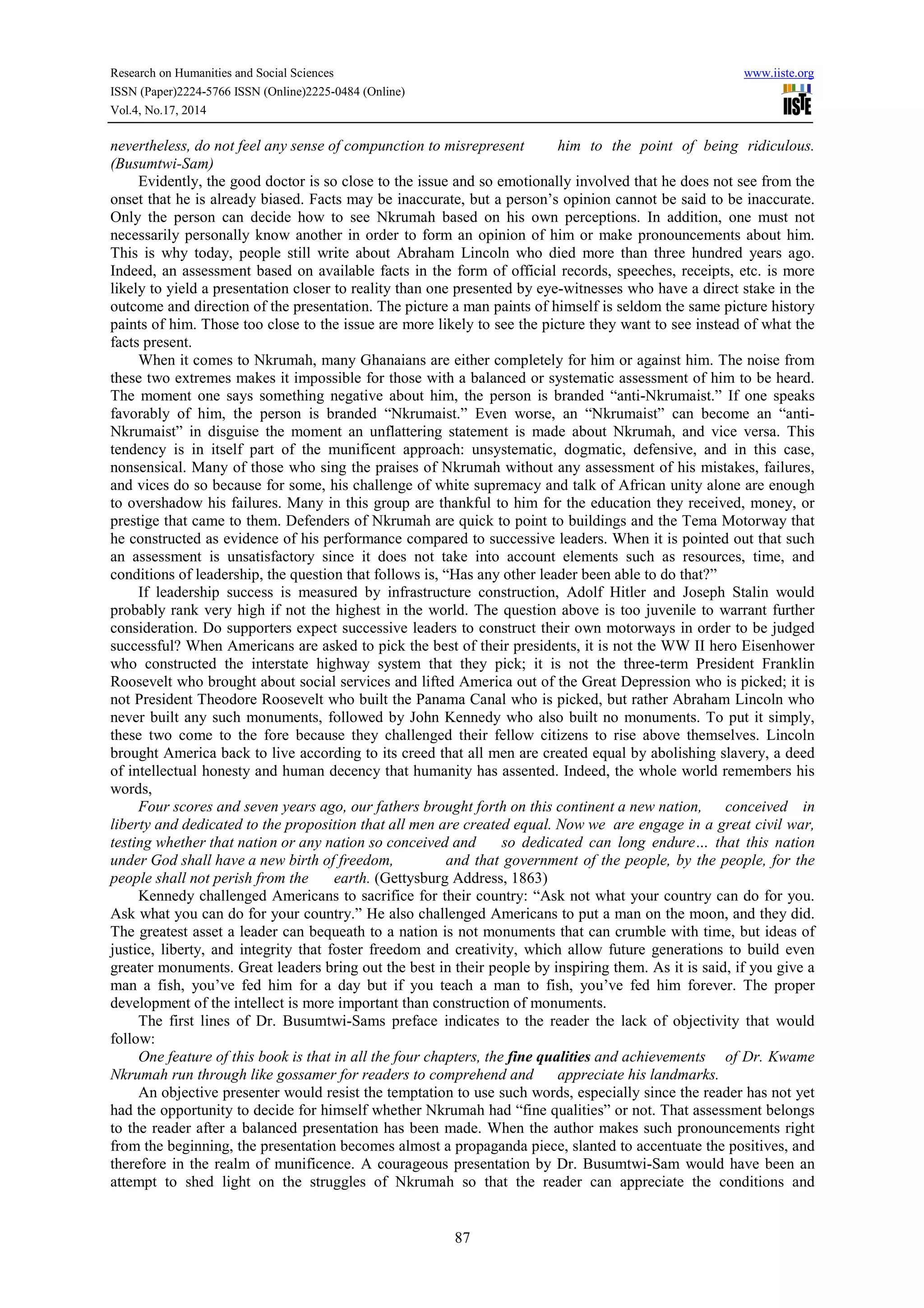 Research on Humanities and Social Sciences www.iiste.org 
ISSN (Paper)2224-5766 ISSN (Online)2225-0484 (Online) 
Vol.4, No.17, 2014 
nevertheless, do not feel any sense of compunction to misrepresent him to the point of being ridiculous. 
(Busumtwi-Sam) 
Evidently, the good doctor is so close to the issue and so emotionally involved that he does not see from the 
onset that he is already biased. Facts may be inaccurate, but a person’s opinion cannot be said to be inaccurate. 
Only the person can decide how to see Nkrumah based on his own perceptions. In addition, one must not 
necessarily personally know another in order to form an opinion of him or make pronouncements about him. 
This is why today, people still write about Abraham Lincoln who died more than three hundred years ago. 
Indeed, an assessment based on available facts in the form of official records, speeches, receipts, etc. is more 
likely to yield a presentation closer to reality than one presented by eye-witnesses who have a direct stake in the 
outcome and direction of the presentation. The picture a man paints of himself is seldom the same picture history 
paints of him. Those too close to the issue are more likely to see the picture they want to see instead of what the 
facts present. 
When it comes to Nkrumah, many Ghanaians are either completely for him or against him. The noise from 
these two extremes makes it impossible for those with a balanced or systematic assessment of him to be heard. 
The moment one says something negative about him, the person is branded “anti-Nkrumaist.” If one speaks 
favorably of him, the person is branded “Nkrumaist.” Even worse, an “Nkrumaist” can become an “anti- 
Nkrumaist” in disguise the moment an unflattering statement is made about Nkrumah, and vice versa. This 
tendency is in itself part of the munificent approach: unsystematic, dogmatic, defensive, and in this case, 
nonsensical. Many of those who sing the praises of Nkrumah without any assessment of his mistakes, failures, 
and vices do so because for some, his challenge of white supremacy and talk of African unity alone are enough 
to overshadow his failures. Many in this group are thankful to him for the education they received, money, or 
prestige that came to them. Defenders of Nkrumah are quick to point to buildings and the Tema Motorway that 
he constructed as evidence of his performance compared to successive leaders. When it is pointed out that such 
an assessment is unsatisfactory since it does not take into account elements such as resources, time, and 
conditions of leadership, the question that follows is, “Has any other leader been able to do that?” 
If leadership success is measured by infrastructure construction, Adolf Hitler and Joseph Stalin would 
probably rank very high if not the highest in the world. The question above is too juvenile to warrant further 
consideration. Do supporters expect successive leaders to construct their own motorways in order to be judged 
successful? When Americans are asked to pick the best of their presidents, it is not the WW II hero Eisenhower 
who constructed the interstate highway system that they pick; it is not the three-term President Franklin 
Roosevelt who brought about social services and lifted America out of the Great Depression who is picked; it is 
not President Theodore Roosevelt who built the Panama Canal who is picked, but rather Abraham Lincoln who 
never built any such monuments, followed by John Kennedy who also built no monuments. To put it simply, 
these two come to the fore because they challenged their fellow citizens to rise above themselves. Lincoln 
brought America back to live according to its creed that all men are created equal by abolishing slavery, a deed 
of intellectual honesty and human decency that humanity has assented. Indeed, the whole world remembers his 
words, 
Four scores and seven years ago, our fathers brought forth on this continent a new nation, conceived in 
liberty and dedicated to the proposition that all men are created equal. Now we are engage in a great civil war, 
testing whether that nation or any nation so conceived and so dedicated can long endure… that this nation 
under God shall have a new birth of freedom, and that government of the people, by the people, for the 
people shall not perish from the earth. (Gettysburg Address, 1863) 
Kennedy challenged Americans to sacrifice for their country: “Ask not what your country can do for you. 
Ask what you can do for your country.” He also challenged Americans to put a man on the moon, and they did. 
The greatest asset a leader can bequeath to a nation is not monuments that can crumble with time, but ideas of 
justice, liberty, and integrity that foster freedom and creativity, which allow future generations to build even 
greater monuments. Great leaders bring out the best in their people by inspiring them. As it is said, if you give a 
man a fish, you’ve fed him for a day but if you teach a man to fish, you’ve fed him forever. The proper 
development of the intellect is more important than construction of monuments. 
The first lines of Dr. Busumtwi-Sams preface indicates to the reader the lack of objectivity that would 
87 
follow: 
One feature of this book is that in all the four chapters, the fine qualities and achievements of Dr. Kwame 
Nkrumah run through like gossamer for readers to comprehend and appreciate his landmarks. 
An objective presenter would resist the temptation to use such words, especially since the reader has not yet 
had the opportunity to decide for himself whether Nkrumah had “fine qualities” or not. That assessment belongs 
to the reader after a balanced presentation has been made. When the author makes such pronouncements right 
from the beginning, the presentation becomes almost a propaganda piece, slanted to accentuate the positives, and 
therefore in the realm of munificence. A courageous presentation by Dr. Busumtwi-Sam would have been an 
attempt to shed light on the struggles of Nkrumah so that the reader can appreciate the conditions and 
 