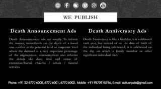 Death Announcement ads are usually To inform
the masses, immediately on the death of a loved
one – either at the personal level or corporate level
where the demised is a very important personage
of the organization. announcement also informs
the details like date, time and venue of
cremation/burial, chautha / uthala / funeral
services.
Death Anniversary is like a birthday, it is celebrated
each year, but instead of on the date of birth of
the individual being celebrated, it is celebrated on
the day on which a family member or other
significant individual died.
Death Announcement Ads Death Anniversary Ads
WE PUBLISH
 