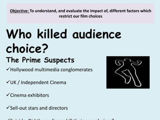 Objective: To understand, and evaluate the impact of, different factors which
restrict our film choices
Who killed audience
choice?
The Prime Suspects
Hollywood multimedia conglomerates
UK / Independent Cinema
Cinema exhibitors
Sell-out stars and directors
 