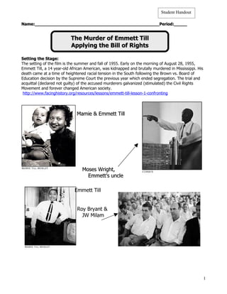 Student Handout

Name:________________________________________________Period:_____


                           The Murder of Emmett Till
                           Applying the Bill of Rights

Setting the Stage:
The setting of the film is the summer and fall of 1955. Early on the morning of August 28, 1955,
Emmett Till, a 14 year-old African American, was kidnapped and brutally murdered in Mississippi. His
death came at a time of heightened racial tension in the South following the Brown vs. Board of
Education decision by the Supreme Court the previous year which ended segregation. The trial and
acquittal (declared not guilty) of the accused murderers galvanized (stimulated) the Civil Rights
Movement and forever changed American society.
 http://www.facinghistory.org/resources/lessons/emmett-till-lesson-1-confronting




                              Mamie & Emmett Till




                                 Moses Wright,
                                   Emmett’s uncle

                             Emmett Till


                              Roy Bryant &
                                JW Milam




                                                                                                       1
 