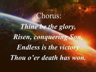 Chorus:
Thine be the glory,
Risen, conquering Son,
Endless is the victory
Thou o’er death has won.
 