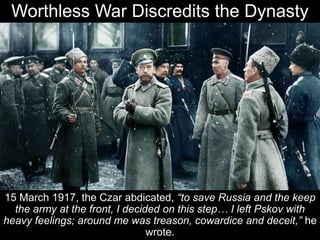 Worthless War Discredits the Dynasty
15 March 1917, the Czar abdicated, “to save Russia and the keep
the army at the front, I decided on this step… I left Pskov with
heavy feelings; around me was treason, cowardice and deceit,” he
wrote.
 
