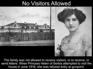 No Visitors Allowed
The family was not allowed to receive visitors, or to receive, or
send letters. When Princess Helen of Serbia attempted to visit the
house in June 1918, she was refused entry at gunpoint.
 