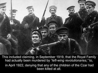 This included claiming, in September 1919, that the Royal Family
had actually been murdered by “left-wing revolutionaries,” to,
in April 1922, denying that any of the children of the Czar had
been killed at all.
 