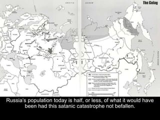 Russia’s population today is half, or less, of what it would have
been had this satanic catastrophe not befallen.
 