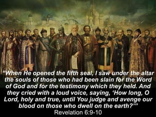 “When He opened the fifth seal, I saw under the altar
the souls of those who had been slain for the Word
of God and for the testimony which they held. And
they cried with a loud voice, saying, ‘How long, O
Lord, holy and true, until You judge and avenge our
blood on those who dwell on the earth?’”
Revelation 6:9-10
 