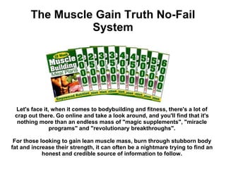 The Muscle Gain Truth No-Fail
                 System




 Let's face it, when it comes to bodybuilding and fitness, there's a lot of
 crap out there. Go online and take a look around, and you'll find that it's
  nothing more than an endless mass of "magic supplements", "miracle
               programs" and "revolutionary breakthroughs".

 For those looking to gain lean muscle mass, burn through stubborn body
fat and increase their strength, it can often be a nightmare trying to find an
            honest and credible source of information to follow.
 