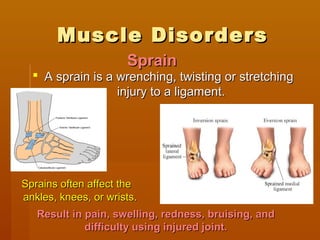 Muscle DisordersMuscle Disorders
 A sprain is a wrenching, twisting or stretchingA sprain is a wrenching, twisting or stretching
injury to a ligament.injury to a ligament.
Sprains often affect theSprains often affect the
ankles, knees, or wrists.ankles, knees, or wrists.
SprainSprain
Result in pain, swelling, redness, bruising, andResult in pain, swelling, redness, bruising, and
difficulty using injured joint.difficulty using injured joint.
 