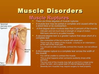 Muscle DisordersMuscle Disorders
 There are three degrees of muscle rupturesThere are three degrees of muscle ruptures
 A muscle tear may be partial or complete and caused either byA muscle tear may be partial or complete and caused either by
a direct blow or by overexertion.a direct blow or by overexertion.
 A first-degree strain involves less than 5 percent of the muscle.A first-degree strain involves less than 5 percent of the muscle.
 mild pain and not much loss of strength or range of motion.mild pain and not much loss of strength or range of motion.
 Mild tears referred to as pulled muscles.Mild tears referred to as pulled muscles.
 A second-degree tear is a greater rupture that stops short of aA second-degree tear is a greater rupture that stops short of a
complete tear.complete tear.
 Any contraction of the torn muscle will cause pain.Any contraction of the torn muscle will cause pain.
 There may be a defect of the muscle - a bump or an indentation -There may be a defect of the muscle - a bump or an indentation -
at the site of the most pain.at the site of the most pain.
 You should be able to partially contract the muscle, but not withoutYou should be able to partially contract the muscle, but not without
painpain
 A third-degree rupture is a complete tear across the width ofA third-degree rupture is a complete tear across the width of
the musclethe muscle
 You will be unable to contract the muscle.You will be unable to contract the muscle.
 This is what happens when someone suddenly drops whileThis is what happens when someone suddenly drops while
sprinting.sprinting.
 The torn end of the muscle may ball up and form a large lumpThe torn end of the muscle may ball up and form a large lump
under the skin, and a great deal of internal bleeding occurs.under the skin, and a great deal of internal bleeding occurs.
 Severely torn muscles may require surgery to heal properly.Severely torn muscles may require surgery to heal properly.
Muscle RupturesMuscle Ruptures
 
