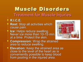 Muscle DisordersMuscle Disorders
 R.I.C.E.R.I.C.E.
 Rest:Rest: Stop all activities whichStop all activities which
cause pain.cause pain.
 Ice:Ice: Helps reduce swelling.Helps reduce swelling.
Never ice more than 10-15 min.Never ice more than 10-15 min.
at a time. Protect the skin.at a time. Protect the skin.
 Compression:Compression: Wrap the strainedWrap the strained
area to reduce swelling.area to reduce swelling.
 Elevation:Elevation: Keep the strained area asKeep the strained area as
close to the level of the heart as isclose to the level of the heart as is
conveniently possible to keep bloodconveniently possible to keep blood
from pooling in the injured area.from pooling in the injured area.
Treatment for Muscle InjuriesTreatment for Muscle Injuries
 