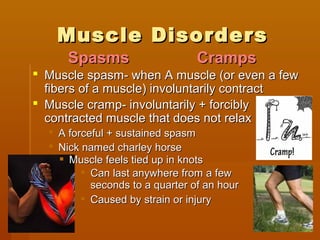 Muscle DisordersMuscle Disorders
 Muscle spasm- when A muscle (or even a fewMuscle spasm- when A muscle (or even a few
fibers of a muscle) involuntarily contractfibers of a muscle) involuntarily contract
 Muscle cramp- involuntarily + forciblyMuscle cramp- involuntarily + forcibly
contracted muscle that does not relaxcontracted muscle that does not relax
 A forceful + sustained spasmA forceful + sustained spasm
 Nick named charley horseNick named charley horse
CrampsCrampsSpasmsSpasms
 Can last anywhere from a fewCan last anywhere from a few
seconds to a quarter of an hourseconds to a quarter of an hour
 Caused by strain or injuryCaused by strain or injury
 Muscle feels tied up in knotsMuscle feels tied up in knots
 