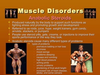 Muscle DisordersMuscle Disorders
 Produced naturally by the body to support such functions asProduced naturally by the body to support such functions as
fighting stress and promoting growth and developmentfighting stress and promoting growth and development
 Referred to as roids, juice, hype, weight trainers, gym candy,Referred to as roids, juice, hype, weight trainers, gym candy,
arnolds, stackers, or pumpersarnolds, stackers, or pumpers
 People use steroid pills, gels, creams, or injections to improve theirPeople use steroid pills, gels, creams, or injections to improve their
sports performance or the way they look.sports performance or the way they look.   
 Anabolic steroids cause many different types of problemsAnabolic steroids cause many different types of problems
 types of problemstypes of problems
 premature balding or hair losspremature balding or hair loss
 dizzinessdizziness
 mood swingsmood swings
 problems sleepingproblems sleeping
 nausea and vomitingnausea and vomiting
 high blood pressurehigh blood pressure
 aching jointsaching joints
 urinary problemsurinary problems
 shortening of final adult heightshortening of final adult height
 increased risk of heart disease,increased risk of heart disease,
stroke, and some cancersstroke, and some cancers
Anabolic SteroidsAnabolic Steroids
 