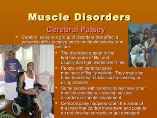 Muscle DisordersMuscle Disorders
 Cerebral palsy is a group of disorders that affect aCerebral palsy is a group of disorders that affect a
person's ability to move and to maintain balance andperson's ability to move and to maintain balance and
posture.posture.
 The disorders appear in theThe disorders appear in the
first few years of life, andfirst few years of life, and
usually don’t get worse over time.usually don’t get worse over time.
 People with cerebral palsyPeople with cerebral palsy
may have difficulty walking. They may alsomay have difficulty walking. They may also
have trouble with tasks such as writing orhave trouble with tasks such as writing or
using scissors.using scissors.
 Some people with cerebral palsy have otherSome people with cerebral palsy have other
medical conditions, including seizuremedical conditions, including seizure
disorders or mental impairment.disorders or mental impairment.
 Cerebral palsy happens when the areas ofCerebral palsy happens when the areas of
the brain that control movement and posturethe brain that control movement and posture
do not develop correctly or get damaged.do not develop correctly or get damaged.
Cerebral PalseyCerebral Palsey
 