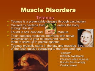 Muscle Disorders
 Tetanus is a preventable disease through vaccination
 Caused by bacteria that enters the body
through the skin
 Found in soil, dust and manure
 Toxin bacteria produces interferes with nerve
transmission to your muscles and causes
them to seize up in painful spasms.
 Tetanus typically starts in the jaw and muscles
of the face, quickly spreading to the arms and legs.
 “Lockjaw”
 Difficulty swallowing
 Intestines often seize up
 Bladder fails to empty
 Cardiac arrest
Tetanus
 