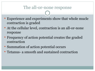 The all-or-none response Experience and experiments show that whole mucle contraction is graded At the cellular level, contraction is an all-or-none response Frequency of action potential creates the graded contraction Summation of action potential occurs Tetanus- a smooth and sustained contraction 