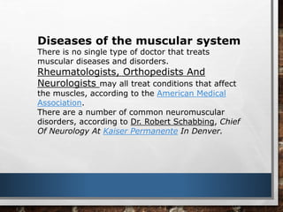 Diseases of the muscular system
There is no single type of doctor that treats
muscular diseases and disorders.
Rheumatologists, Orthopedists And
Neurologists may all treat conditions that affect
the muscles, according to the American Medical
Association.
There are a number of common neuromuscular
disorders, according to Dr. Robert Schabbing, Chief
Of Neurology At Kaiser Permanente In Denver.
 