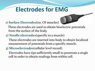 Electrodes for EMG
1) Surface Electrodes(no. Of muscles)
These electrodes are used to obtain bioelectric potentials
from the surface of the body.
2) Needle electrodes(specific to a muscle)
These electrodes are inserted into body to obtain localized
measurement of potentials from a specific muscle.
3) Microelectrodes(cellular level record)
Electrodes have tips sufficiently small to penetrate a single
cell in order to obtain readings from within cell.
 