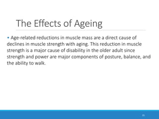 The Effects of Ageing
25
• Age-related reductions in muscle mass are a direct cause of
declines in muscle strength with aging. This reduction in muscle
strength is a major cause of disability in the older adult since
strength and power are major components of posture, balance, and
the ability to walk.
 