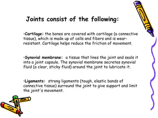 Joints consist of the following:

•Cartilage: the bones are covered with cartilage (a connective
tissue), which is made up of cells and fibers and is wear-
resistant. Cartilage helps reduce the friction of movement.


•Synovial membrane: a tissue that lines the joint and seals it
into a joint capsule. The synovial membrane secretes synovial
fluid (a clear, sticky fluid) around the joint to lubricate it.


•Ligaments: strong ligaments (tough, elastic bands of
connective tissue) surround the joint to give support and limit
the joint's movement.
 