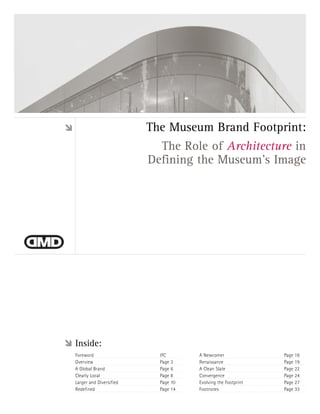 The Museum Brand Footprint:
                           The Role of Architecture in
                         Defining the Museum’s Image




Inside:
Foreword                   IFC       A Newcomer               Page 16
Overview                   Page 3    Renaissance              Page 19
A Global Brand             Page 6    A Clean Slate            Page 22
Clearly Local              Page 8    Convergence              Page 24
Larger and Diversified     Page 10   Evolving the Footprint   Page 27
Redefined                  Page 14   Footnotes                Page 33
 