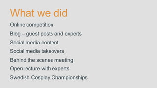What we did
Online competition
Blog – guest posts and experts
Social media content
Social media takeovers
Behind the scenes meeting
Open lecture with experts
Swedish Cosplay Championships
 