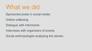 What we did
Sponsored posts in social media
Online collecting
Dialogue with informants
Interviews with organizers of events
Social anthropologist analysing the stories
 