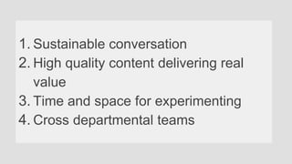 1. Sustainable conversation
2. High quality content delivering real
value
3. Time and space for experimenting
4. Cross departmental teams
 