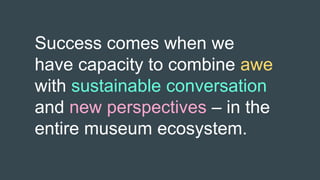 Success comes when we
have capacity to combine awe
with sustainable conversation
and new perspectives – in the
entire museum ecosystem.
 