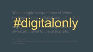 “Most people’s experience of World
Heritage is now a digital one… this shift
in ‘visitation’ means many people who
engage with World Heritage will never
physically travel to the actual site.”
Cristina Garduño Freeman
Postdoctoral Research Fellow, Australian Centre for Architectural History, Urban and Cultural Heritage (ACAHUCH),
University of Melbourne
#digitalonly
 