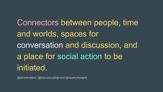 Connectors between people, time
and worlds, spaces for
conversation and discussion, and
a place for social action to be
initiated.
@johanlindblom, @DariusAryaDigs and @mpathyDesigns
 