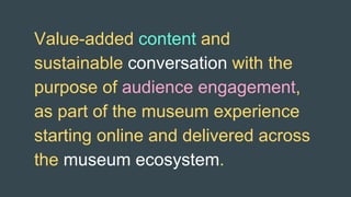Value-added content and
sustainable conversation with the
purpose of audience engagement,
as part of the museum experience
starting online and delivered across
the museum ecosystem.
 