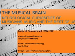 THE MUSICAL BRAIN
NEUROLOGICAL CURIOSITIES OF
MUSICIANS, MUSIC AND THE REST OF US
Randy M. Rosenberg MD FAAN FACP
Assistant Professor of Neurology
Temple School of Medicine
Former Chief, Division of Neurology
Aria Healthcare
Principle Flutist of the Warminster Symphony
 