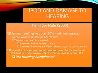 IPOD AND DAMAGE TO
HEARING
The Fligor Rule (2006)
Maximum settings to obtain 50% maximum dosage…
iPod volume at 60% for 120 minutes
Depends on earphone used
Some earphones “isolate” the ear.
Some earphones have different electro-acoustic characteristics.
In quiet environment, most people have iPod volumes at
50% but in noisy environments the volume is often 80%.
Use isolating headphones!
 
