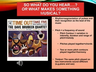 SO WHAT DO YOU HEAR….?
OR WHAT MAKES SOMETHING
MUSICAL?
• Rhythm=segmentation of pulses and
their recognition as the beat of the
music
• Pitch = a frequency of sound
• Pitch Contour = variation in
intensity, duration and range of
pitch=melody
• Pitches played together=chords
• Two or more pitch contours
played together=harmony
• Timbre= The same pitch played on
two instruments sound different
(e.g.piano and sax)
 