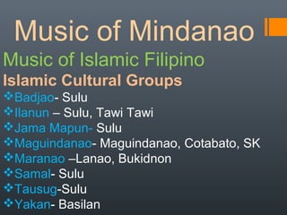 Music of Mindanao
Music of Islamic Filipino
Islamic Cultural Groups
Badjao- Sulu
Ilanun – Sulu, Tawi Tawi
Jama Mapun- Sulu
Maguindanao- Maguindanao, Cotabato, SK
Maranao –Lanao, Bukidnon
Samal- Sulu
Tausug-Sulu
Yakan- Basilan
 