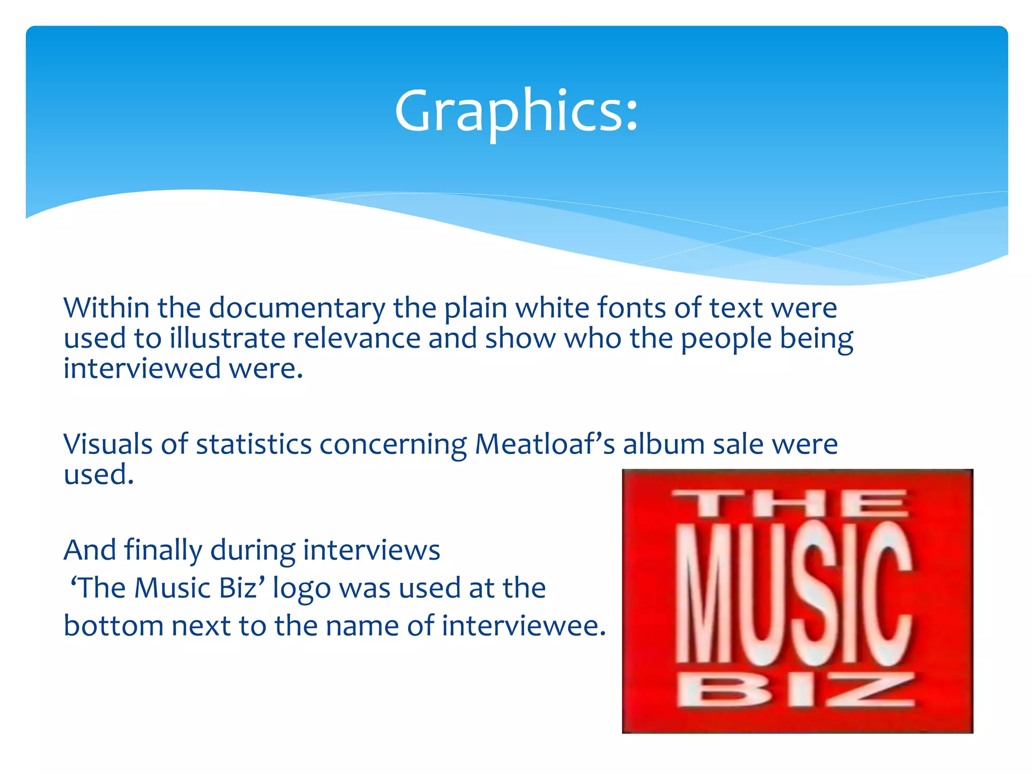 Within the documentary the plain white fonts of text were
used to illustrate relevance and show who the people being
interviewed were.
Visuals of statistics concerning Meatloaf’s album sale were
used.
And finally during interviews
‘The Music Biz’ logo was used at the
bottom next to the name of interviewee.
Graphics:
 