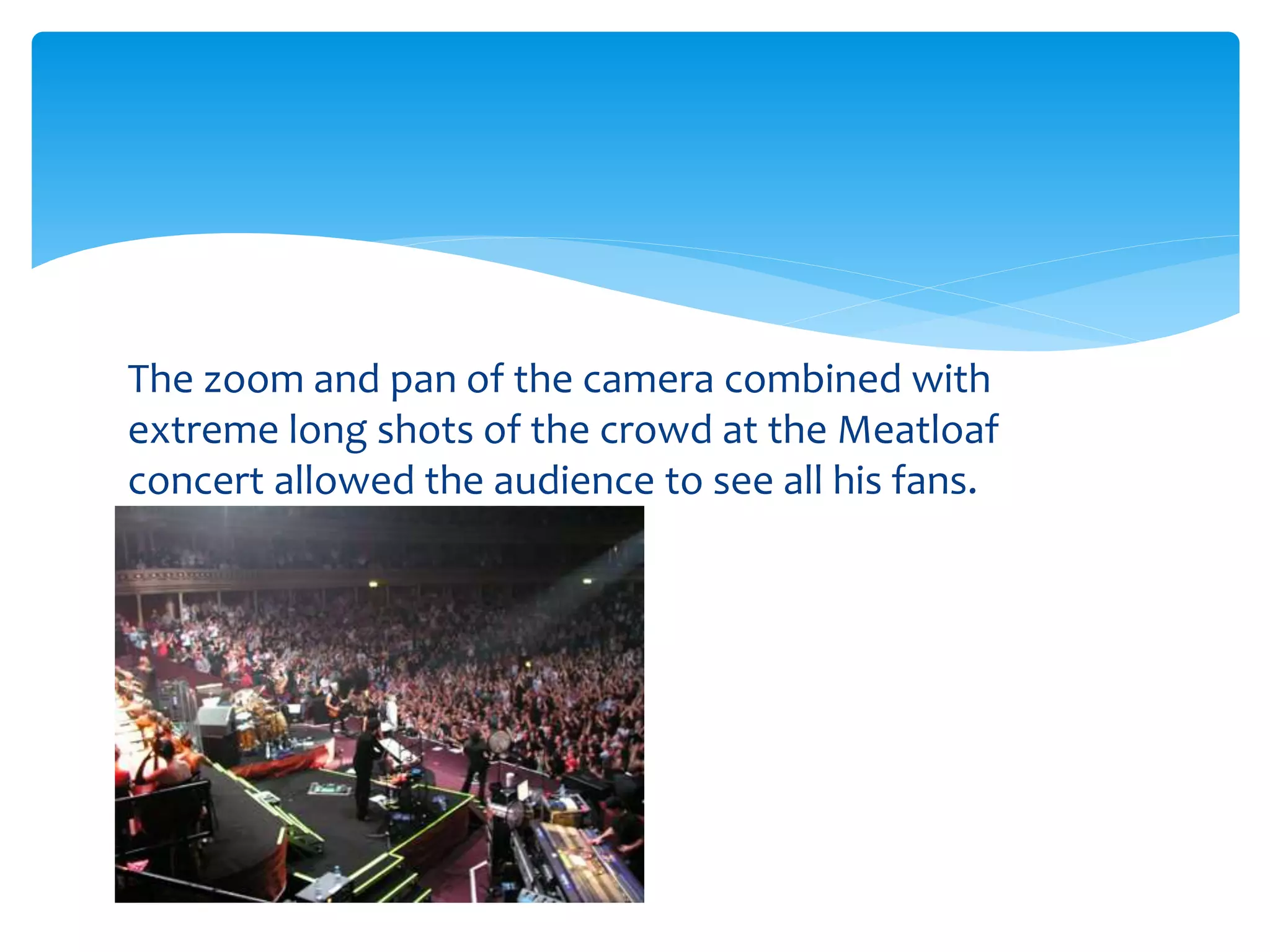 The zoom and pan of the camera combined with
extreme long shots of the crowd at the Meatloaf
concert allowed the audience to see all his fans.
 