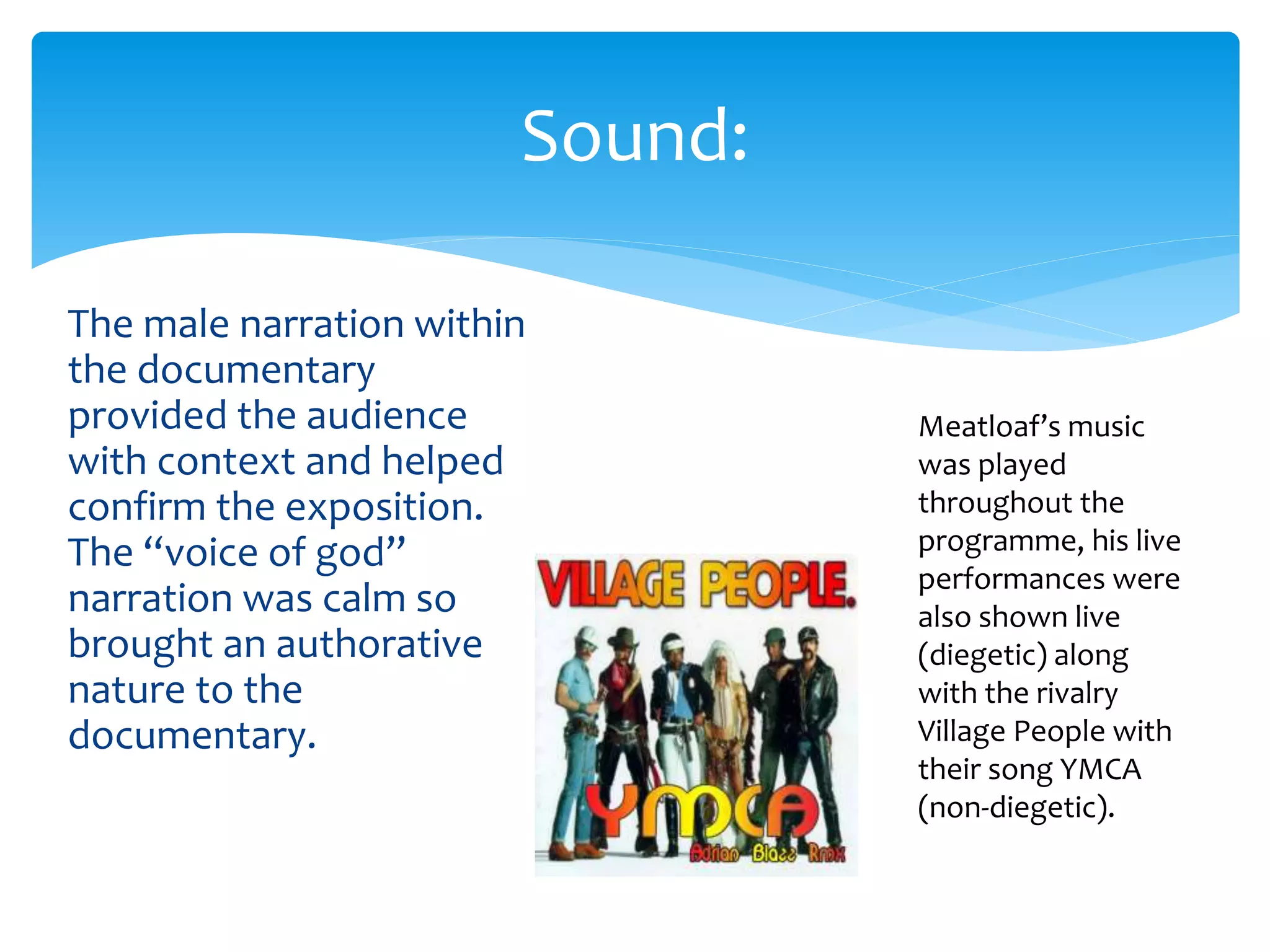 The male narration within
the documentary
provided the audience
with context and helped
confirm the exposition.
The “voice of god”
narration was calm so
brought an authorative
nature to the
documentary.
Sound:
Meatloaf’s music
was played
throughout the
programme, his live
performances were
also shown live
(diegetic) along
with the rivalry
Village People with
their song YMCA
(non-diegetic).
 