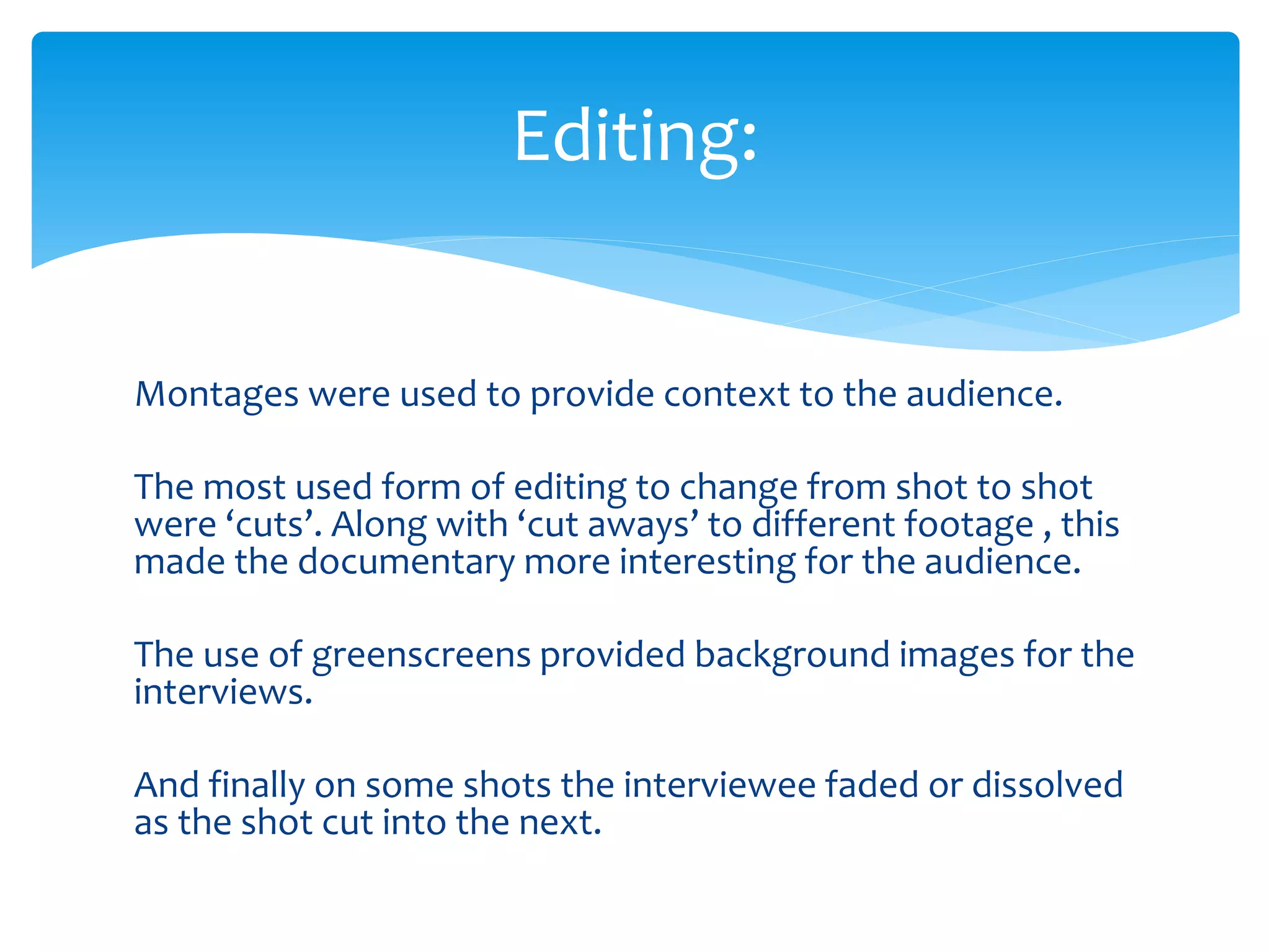 Montages were used to provide context to the audience.
The most used form of editing to change from shot to shot
were ‘cuts’. Along with ‘cut aways’ to different footage , this
made the documentary more interesting for the audience.
The use of greenscreens provided background images for the
interviews.
And finally on some shots the interviewee faded or dissolved
as the shot cut into the next.
Editing:
 