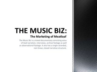 The Music Biz is a mixed documentary consisting voice
of God narration, interviews, archive footage as well
as observational footage. It also has a single-stranded,
non-linear, closed narrative structure.
The Marketing of Meatloaf
 