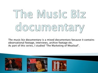 The music biz documentary is a mixed documentary because it contains
observational footage, interviews, archive footage etc.
As part of this series, I studied “The Marketing of Meatloaf”.
 