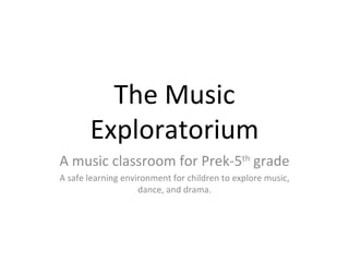 The Music Exploratorium A music classroom for Prek-5 th  grade A safe learning environment for children to explore music, dance, and drama. 