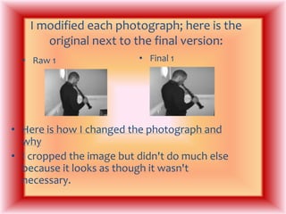 I modified each photograph; here is the original next to the final version: Final 1Raw 1Here is how I changed the photograph and why I cropped the image but didn't do much else because it looks as though it wasn't necessary.