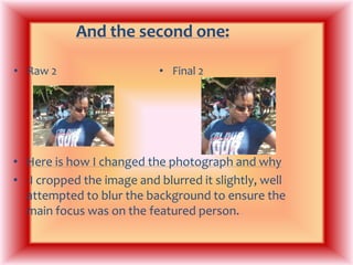 And the second one: Raw 2Final 2Here is how I changed the photograph and why-I cropped the image and blurred it slightly, well attempted to blur the background to ensure the main focus was on the featured person.