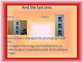 And the last one: Raw 4Final 4Here is how I changed the photograph and why-I cropped this image and feathered it, in order to give it a priceless look of an antique image.