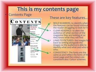 This is my contents pageContents PageThese are key features…BOLD NUMBERS- to identify where the features can be found without the reader struggling to look for itCLEAR HEADINGS- to alert the audience of what section of the magazine they are looking at so they know what they will findLINKS TO PICTURES- the images link back to writing alongside the images so the audience is able to identify what and what and who is who.CONSISTENCY- The fonts are the same as and reflect the fonts of the cover page and the colours are consistent also. Colour schemes.