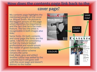 How does the contents page link back to the cover page?My contents page highlights the mentioned people on the cover i.e. Miquel Smith. His picture is the biggest picture on the page which identifies his importance and the fact that he is the main feature. The fact the artist is recognizable in both images also links.Same fonts- On both contents and cover page the fonts are the same. I did this for consistency so that my mature looked professional and would assure the reader of good standards.Colors- the colour scheme remains the same (red, black, grey and white) another colour was added to the contents but it still goes well with the cover page and doesn't distract to the readerSAME FONTCOVER STORYCOLOURS