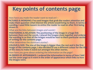 Key points of contents page How have you made the reader want to read on? –PICTURES & WORDING: I’ve used images that grab the readers attention and make them question what interest the article would bring to them. In terms of wording, I used little teasers to entice the reader to read on after first being drawn in.What are the links between images and words?-POSITIONING & RELATION: The positioning of the image in a huge link between them and the words. I placed the images close together and ordered the wording in so that all the images would be next to there particular section of writing for the contents page.What determines the dominant stories?-COLOUR & SIZE: The size of the image is bigger than the rest and is the first image of the contents page. I also decided to use a different colour for the title of the story to make it stand out amongst the other stories.How have you gone about ordering the information on the page?-IN ORDER OF APPEARANCE: I ordered the information in terms of how I laid out the cover page so it went in the order of appearance which links to how the images were.