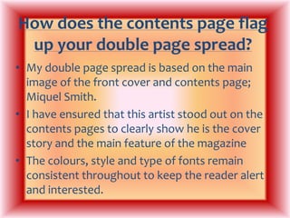 How does the contents page flag up your double page spread?My double page spread is based on the main image of the front cover and contents page; Miquel Smith.I have ensured that this artist stood out on the contents pages to clearly show he is the cover story and the main feature of the magazineThe colours, style and type of fonts remain consistent throughout to keep the reader alert and interested.