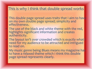 This is why I think that double spread worksThis double page spread uses traits that I aim to have on my own double page spread; simplicity and effectiveness.The use of the black and white theme with the red, highlights significant information and creates authenticity.The layout isn’t over crowded which is exactly what I need for my audience to be attracted and intrigued to read on.My music genre being Blues means my magazine has to have a relaxed theme which I think this double page spread represents clearly.